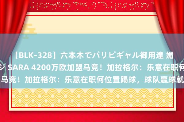 【BLK-328】六本木でパリピギャル御用達 媚薬悶絶オイルマッサージ SARA 4200万欧加盟马竞！加拉格尔：乐意在职何位置踢球，球队赢球就行