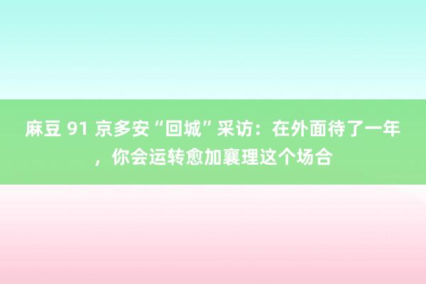 麻豆 91 京多安“回城”采访：在外面待了一年，你会运转愈加襄理这个场合