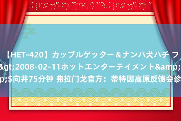 【HET-420】カップルゲッター＆ナンパ犬ハチ ファイト一発</a>2008-02-11ホットエンターテイメント&$向井75分钟 弗拉门戈官方：蒂特因高原反馈会诊出房颤 现在情景矫捷不需手术