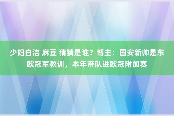 少妇白洁 麻豆 猜猜是谁？博主：国安新帅是东欧冠军教训，本年带队进欧冠附加赛