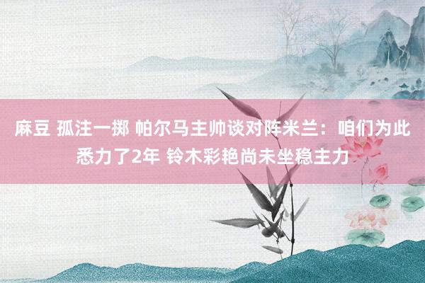 麻豆 孤注一掷 帕尔马主帅谈对阵米兰：咱们为此悉力了2年 铃木彩艳尚未坐稳主力