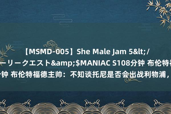 【MSMD-005】She Male Jam 5</a>2008-08-04グローリークエスト&$MANIAC S108分钟 布伦特福德主帅：不知谈托尼是否会出战利物浦，他的翌日还不细目