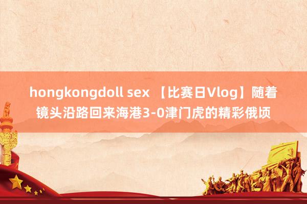 hongkongdoll sex 【比赛日Vlog】随着镜头沿路回来海港3-0津门虎的精彩俄顷