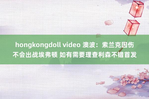 hongkongdoll video 澳波：索兰克因伤不会出战埃弗顿 如有需要理查利森不错首发