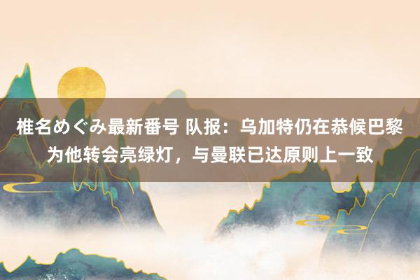 椎名めぐみ最新番号 队报：乌加特仍在恭候巴黎为他转会亮绿灯，与曼联已达原则上一致