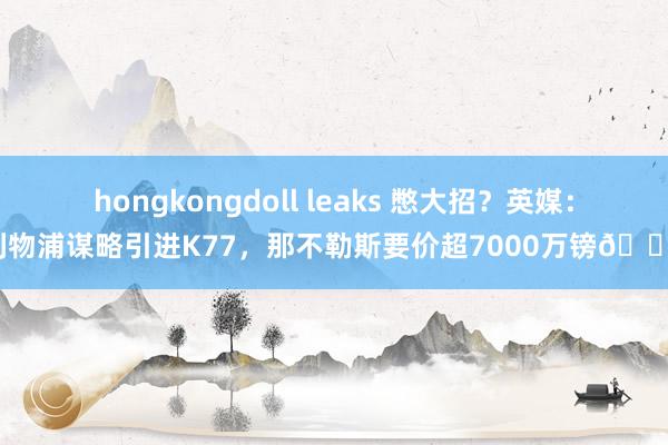 hongkongdoll leaks 憋大招？英媒：利物浦谋略引进K77，那不勒斯要价超7000万镑?