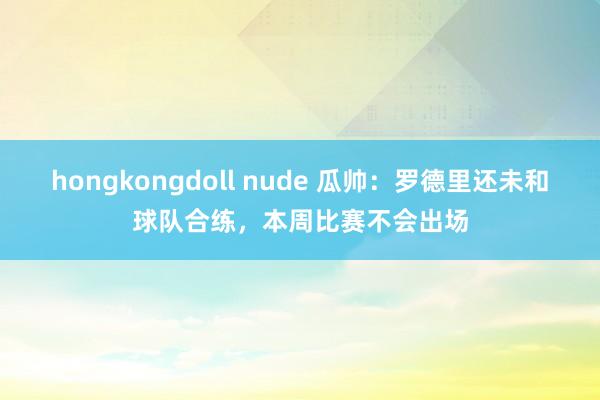 hongkongdoll nude 瓜帅：罗德里还未和球队合练，本周比赛不会出场