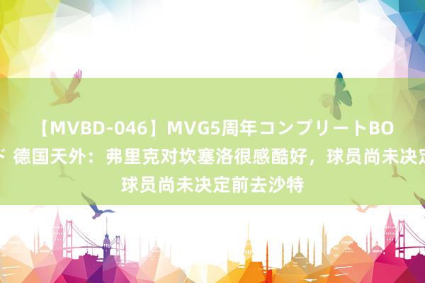 【MVBD-046】MVG5周年コンプリートBOX ゴールド 德国天外：弗里克对坎塞洛很感酷好，球员尚未决定前去沙特