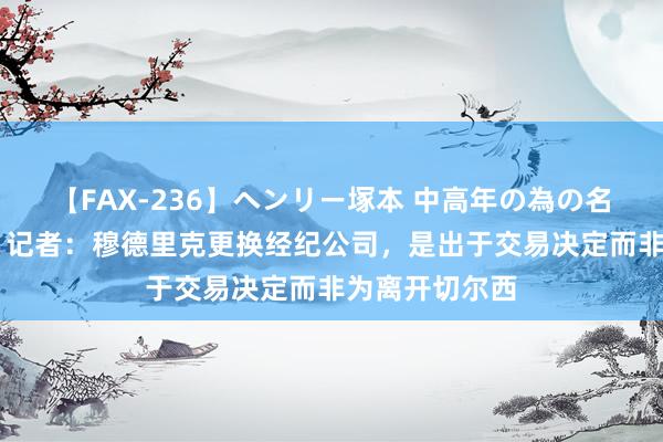 【FAX-236】ヘンリー塚本 中高年の為の名作裏ビデオ集 记者：穆德里克更换经纪公司，是出于交易决定而非为离开切尔西