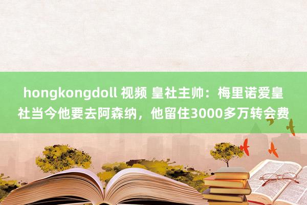 hongkongdoll 视频 皇社主帅：梅里诺爱皇社当今他要去阿森纳，他留住3000多万转会费