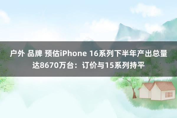 户外 品牌 预估iPhone 16系列下半年产出总量达8670万台：订价与15系列持平