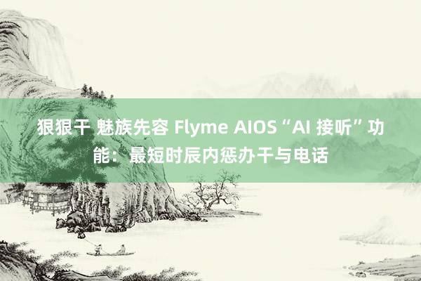 狠狠干 魅族先容 Flyme AIOS“AI 接听”功能：最短时辰内惩办干与电话