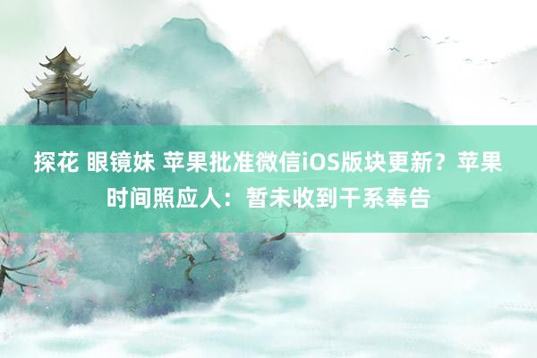 探花 眼镜妹 苹果批准微信iOS版块更新？苹果时间照应人：暂未收到干系奉告