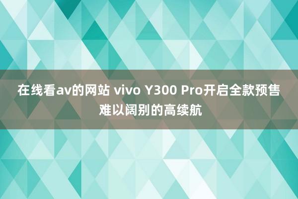 在线看av的网站 vivo Y300 Pro开启全款预售 难以阔别的高续航