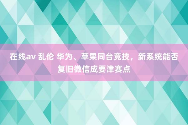 在线av 乱伦 华为、苹果同台竞技，新系统能否复旧微信成要津赛点