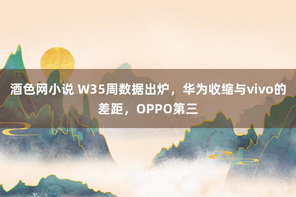 酒色网小说 W35周数据出炉，华为收缩与vivo的差距，OPPO第三