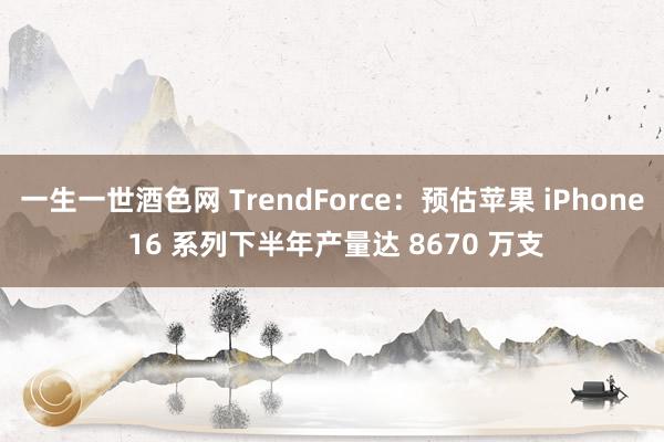 一生一世酒色网 TrendForce：预估苹果 iPhone 16 系列下半年产量达 8670 万支