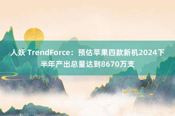 人妖 TrendForce：预估苹果四款新机2024下半年产出总量达到8670万支