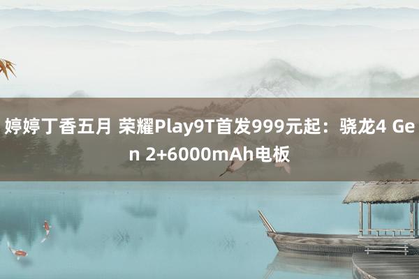 婷婷丁香五月 荣耀Play9T首发999元起：骁龙4 Gen 2+6000mAh电板