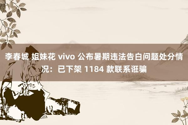 李春城 姐妹花 vivo 公布暑期违法告白问题处分情况：已下架 1184 款联系诳骗