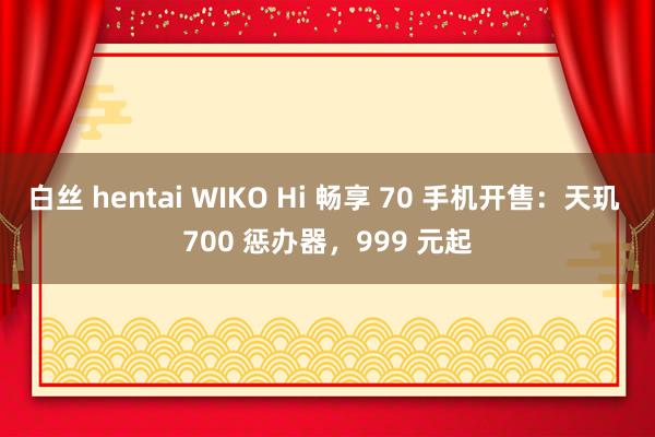 白丝 hentai WIKO Hi 畅享 70 手机开售：天玑 700 惩办器，999 元起