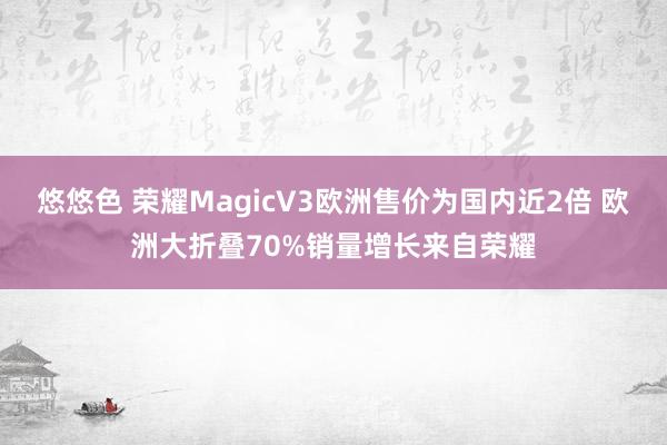 悠悠色 荣耀MagicV3欧洲售价为国内近2倍 欧洲大折叠70%销量增长来自荣耀