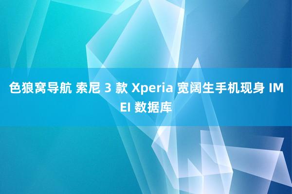 色狼窝导航 索尼 3 款 Xperia 宽阔生手机现身 IMEI 数据库