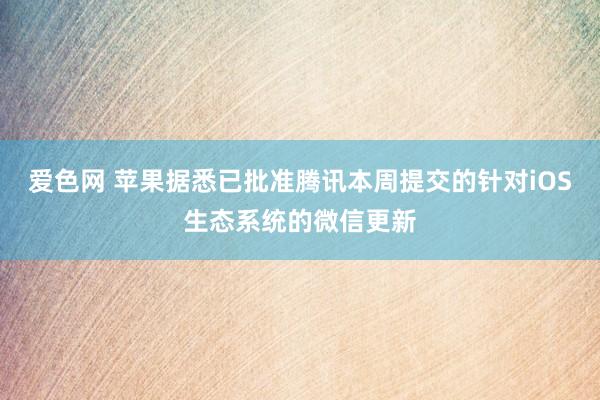 爱色网 苹果据悉已批准腾讯本周提交的针对iOS生态系统的微信更新