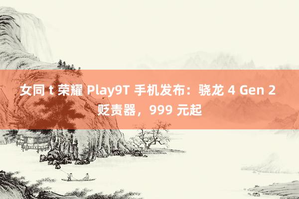 女同 t 荣耀 Play9T 手机发布：骁龙 4 Gen 2 贬责器，999 元起