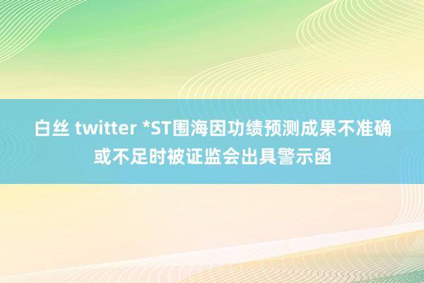 白丝 twitter *ST围海因功绩预测成果不准确或不足时被证监会出具警示函