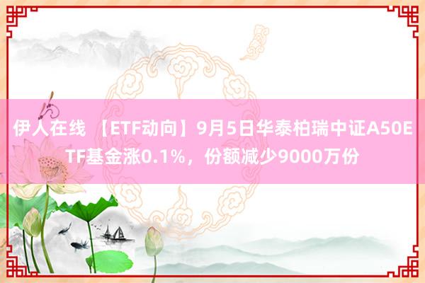 伊人在线 【ETF动向】9月5日华泰柏瑞中证A50ETF基金涨0.1%，份额减少9000万份