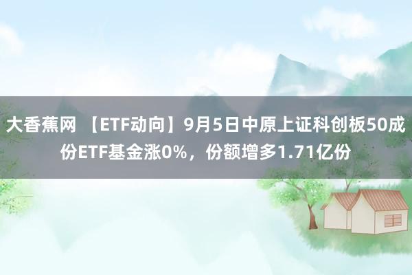 大香蕉网 【ETF动向】9月5日中原上证科创板50成份ETF基金涨0%，份额增多1.71亿份