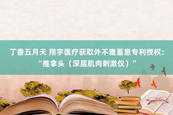 丁香五月天 翔宇医疗获取外不雅蓄意专利授权：“推拿头（深层肌肉刺激仪）”