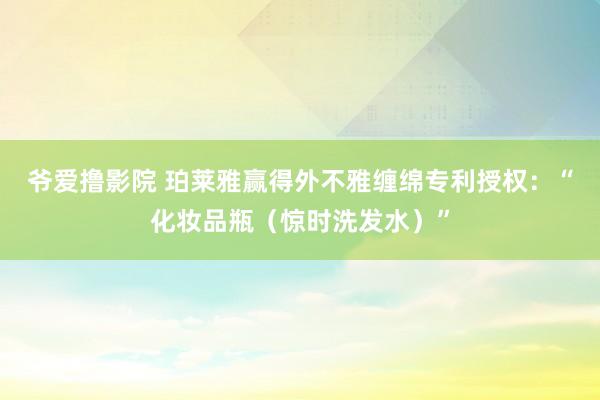 爷爱撸影院 珀莱雅赢得外不雅缠绵专利授权：“化妆品瓶（惊时洗发水）”