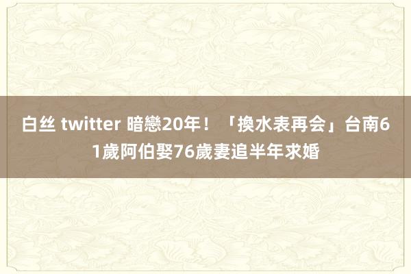 白丝 twitter 暗戀20年！「換水表再会」台南61歲阿伯娶76歲妻　追半年求婚