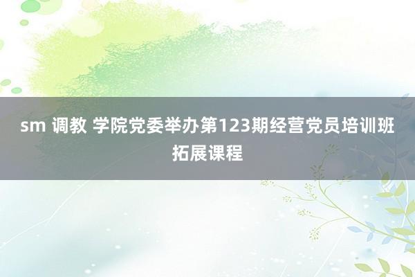 sm 调教 学院党委举办第123期经营党员培训班拓展课程