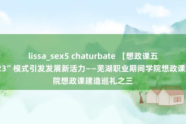 lissa_sex5 chaturbate 【想政课五年建造】“123”模式引发发展新活力——芜湖职业期间学院想政课建造巡礼之三