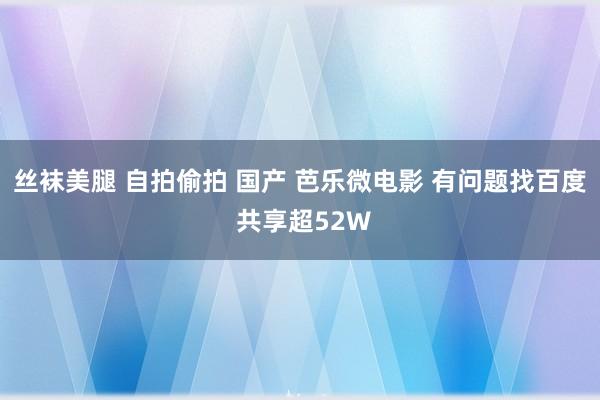 丝袜美腿 自拍偷拍 国产 芭乐微电影 有问题找百度 共享超52W