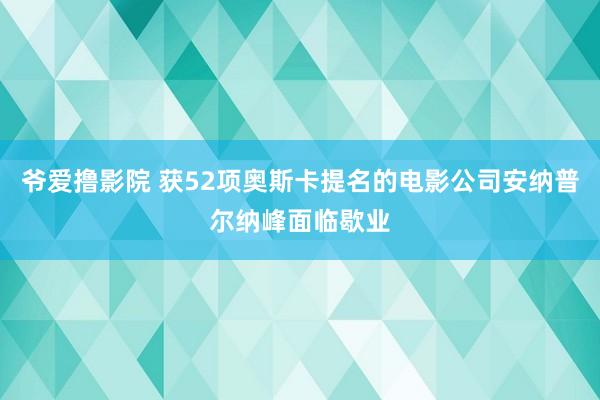 爷爱撸影院 获52项奥斯卡提名的电影公司安纳普尔纳峰面临歇业