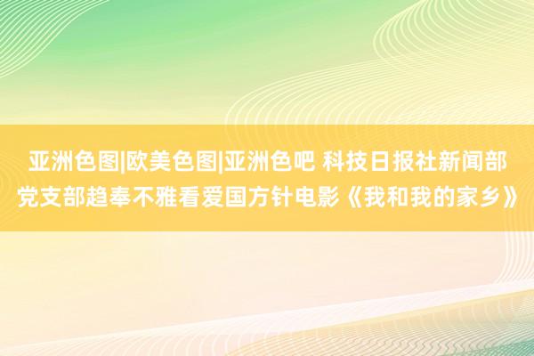 亚洲色图|欧美色图|亚洲色吧 科技日报社新闻部党支部趋奉不雅看爱国方针电影《我和我的家乡》