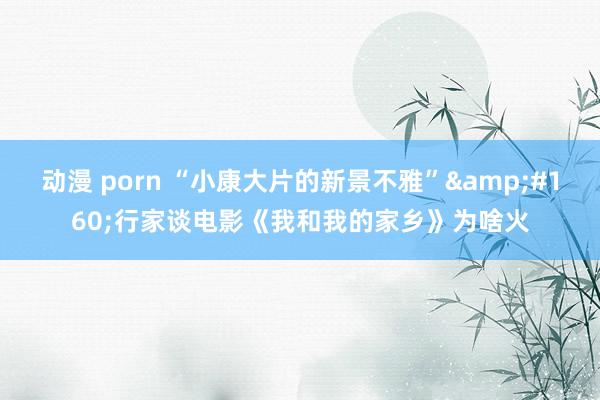 动漫 porn “小康大片的新景不雅”&#160;行家谈电影《我和我的家乡》为啥火