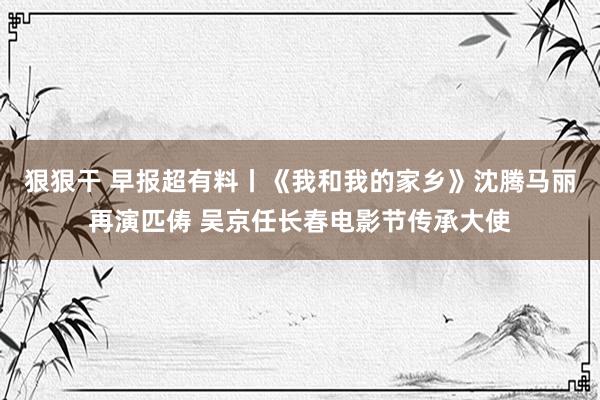 狠狠干 早报超有料丨《我和我的家乡》沈腾马丽再演匹俦 吴京任长春电影节传承大使