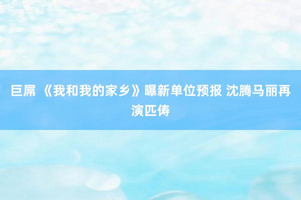 巨屌 《我和我的家乡》曝新单位预报 沈腾马丽再演匹俦