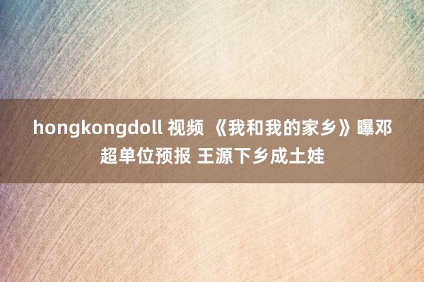 hongkongdoll 视频 《我和我的家乡》曝邓超单位预报 王源下乡成土娃