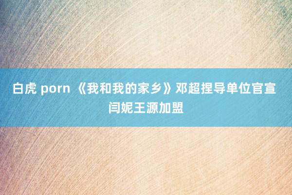 白虎 porn 《我和我的家乡》邓超捏导单位官宣 闫妮王源加盟