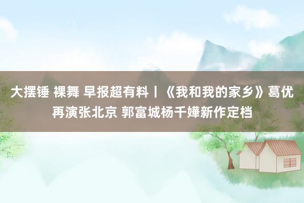 大摆锤 裸舞 早报超有料丨《我和我的家乡》葛优再演张北京 郭富城杨千嬅新作定档