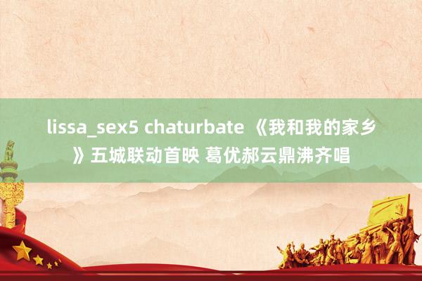 lissa_sex5 chaturbate 《我和我的家乡》五城联动首映 葛优郝云鼎沸齐唱