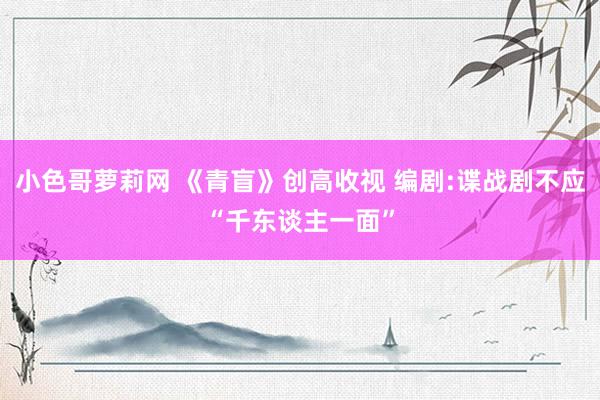 小色哥萝莉网 《青盲》创高收视 编剧:谍战剧不应“千东谈主一面”