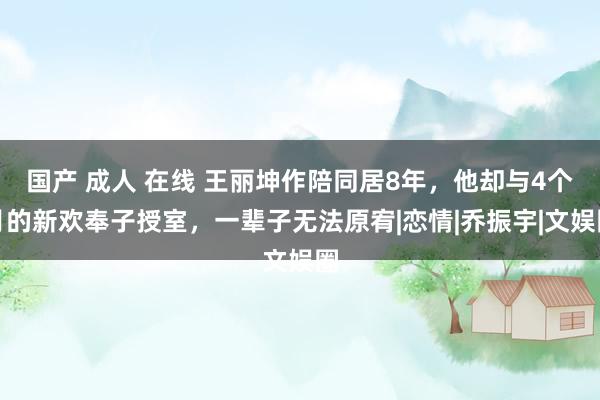 国产 成人 在线 王丽坤作陪同居8年，他却与4个月的新欢奉子授室，一辈子无法原宥|恋情|乔振宇|文娱圈