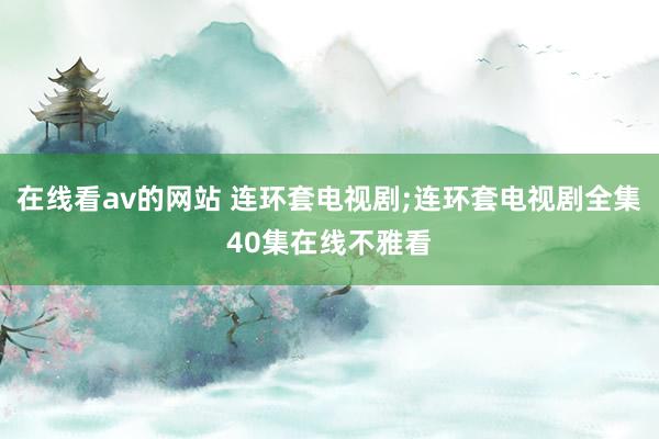 在线看av的网站 连环套电视剧;连环套电视剧全集40集在线不雅看